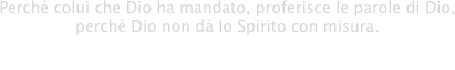 Perché colui che Dio ha mandato, proferisce le parole di Dio,
perché Dio non dà lo Spirito con misura.

- Giovanni 3:34 -